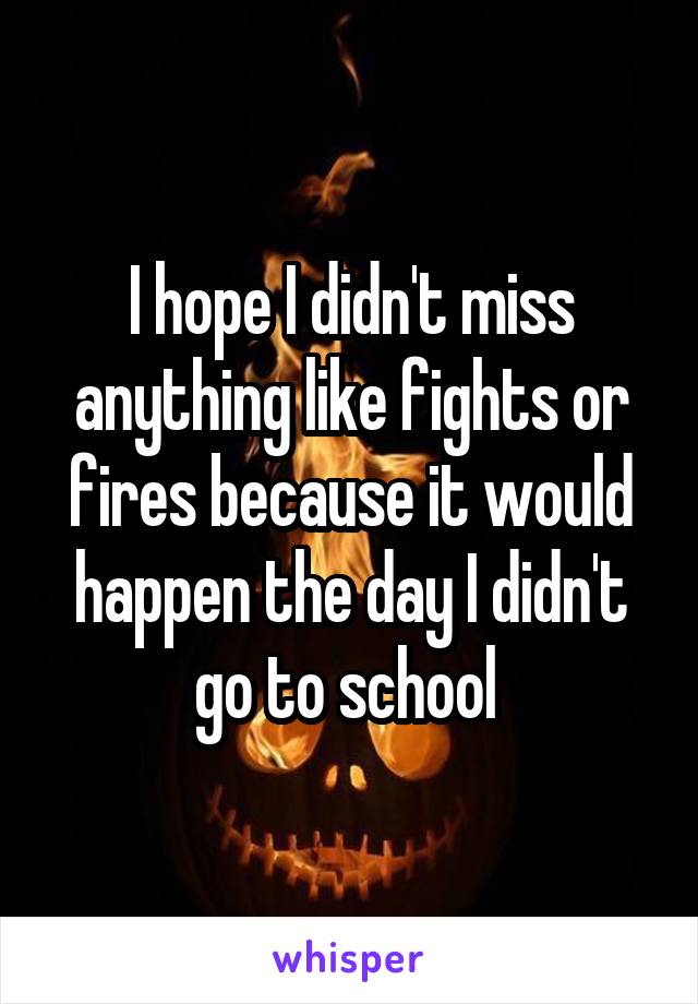 I hope I didn't miss anything like fights or fires because it would happen the day I didn't go to school 