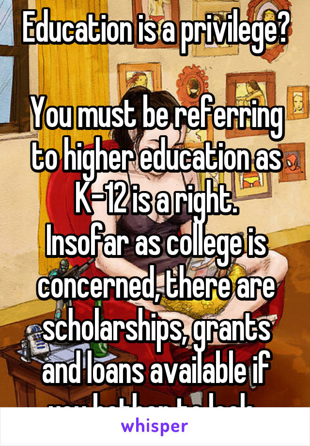 Education is a privilege? 
You must be referring to higher education as K-12 is a right.
Insofar as college is concerned, there are scholarships, grants and loans available if you bother to look. 