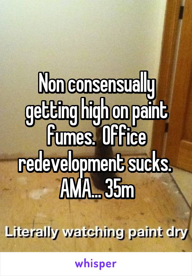 Non consensually getting high on paint fumes.  Office redevelopment sucks.  AMA... 35m