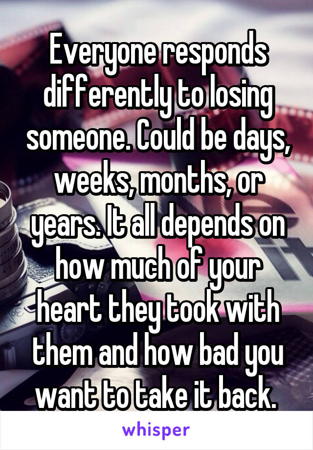 Everyone responds differently to losing someone. Could be days, weeks, months, or years. It all depends on how much of your heart they took with them and how bad you want to take it back. 