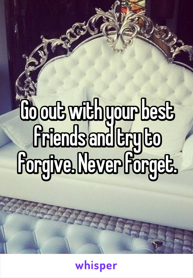 Go out with your best friends and try to forgive. Never forget.