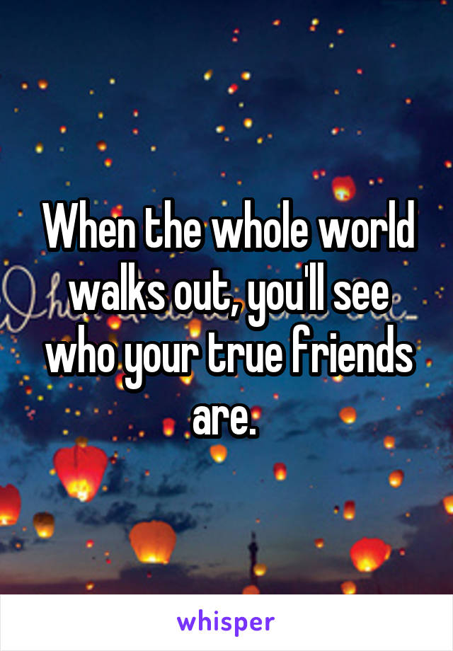 When the whole world walks out, you'll see who your true friends are. 