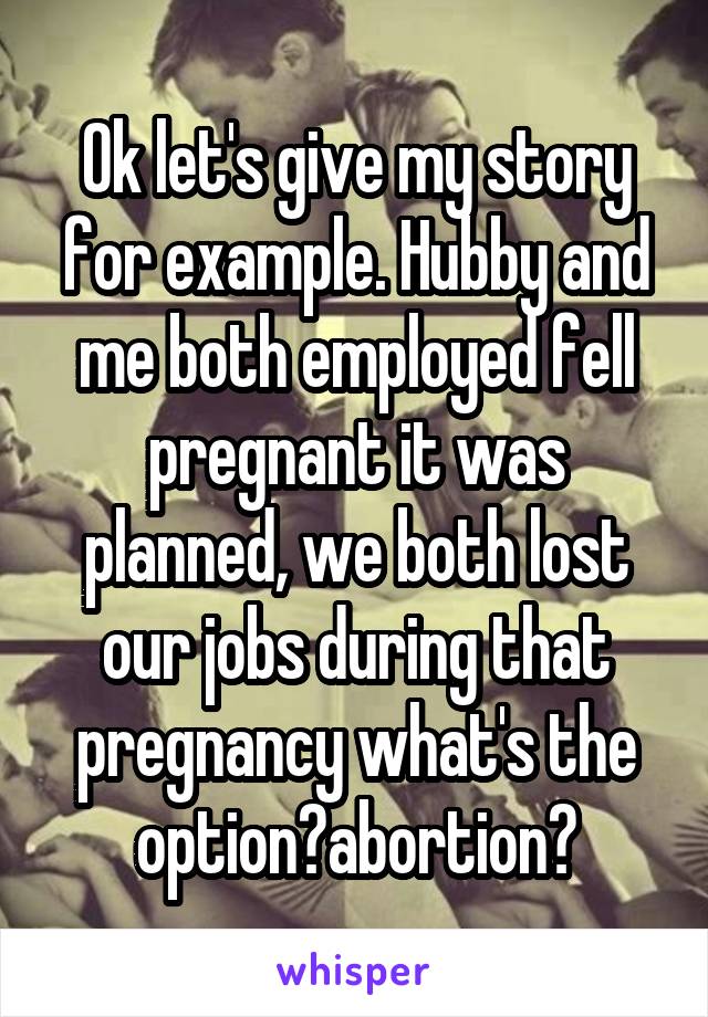 Ok let's give my story for example. Hubby and me both employed fell pregnant it was planned, we both lost our jobs during that pregnancy what's the option?abortion?