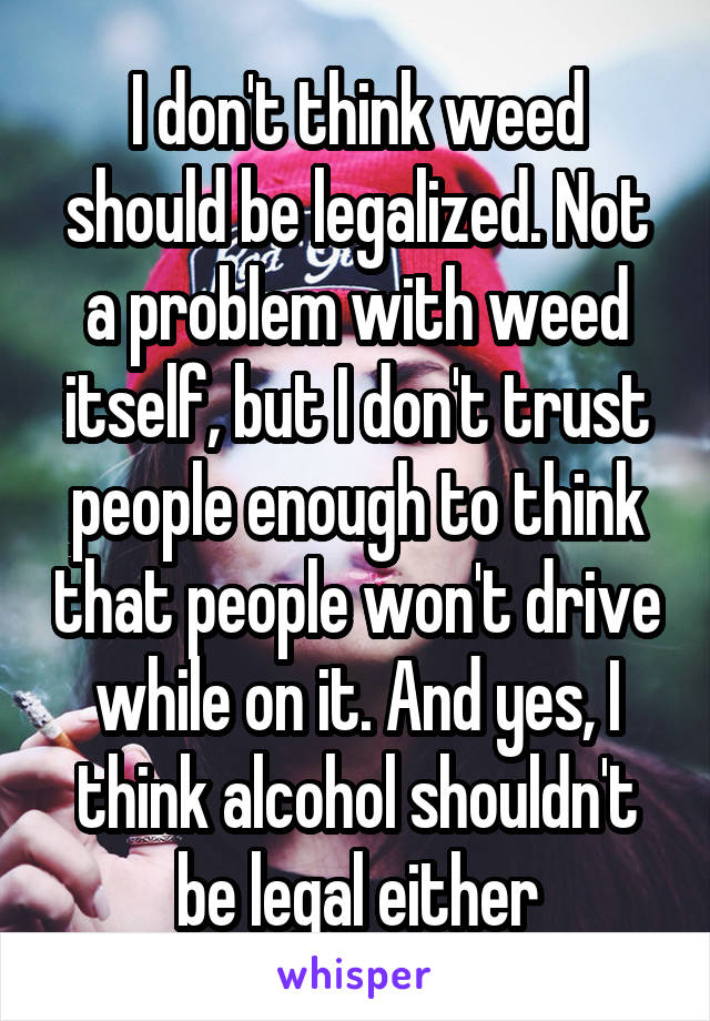 I don't think weed should be legalized. Not a problem with weed itself, but I don't trust people enough to think that people won't drive while on it. And yes, I think alcohol shouldn't be legal either