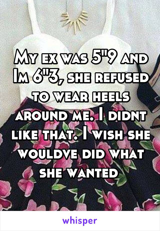 My ex was 5"9 and Im 6"3, she refused to wear heels around me. I didnt like that. I wish she wouldve did what she wanted 