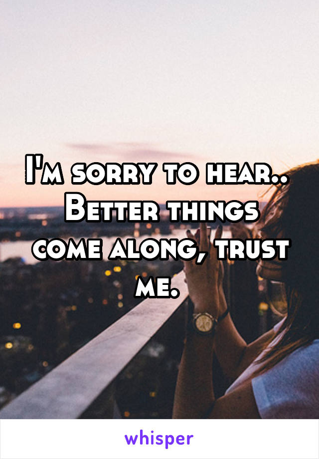 I'm sorry to hear.. 
Better things come along, trust me. 
