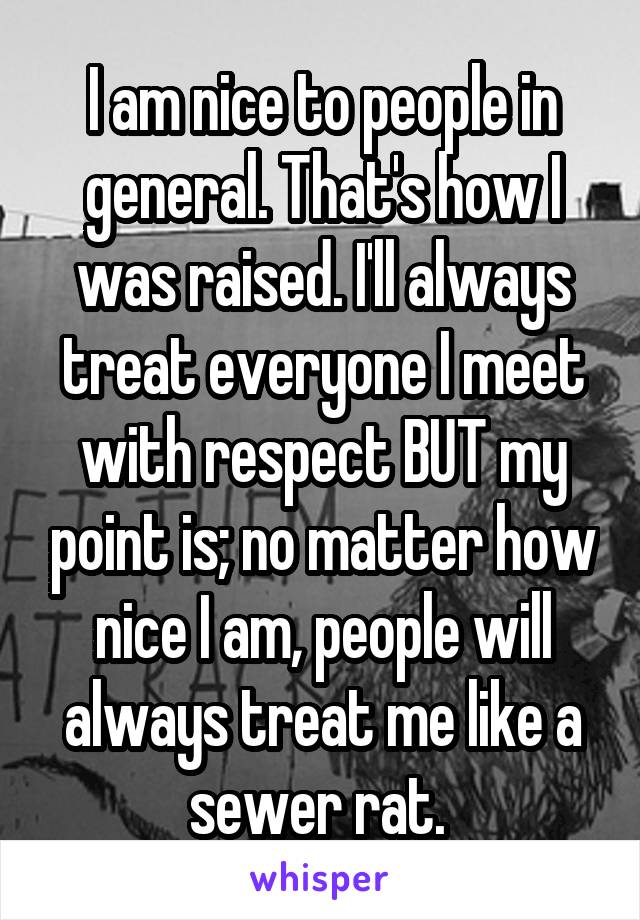 I am nice to people in general. That's how I was raised. I'll always treat everyone I meet with respect BUT my point is; no matter how nice I am, people will always treat me like a sewer rat. 