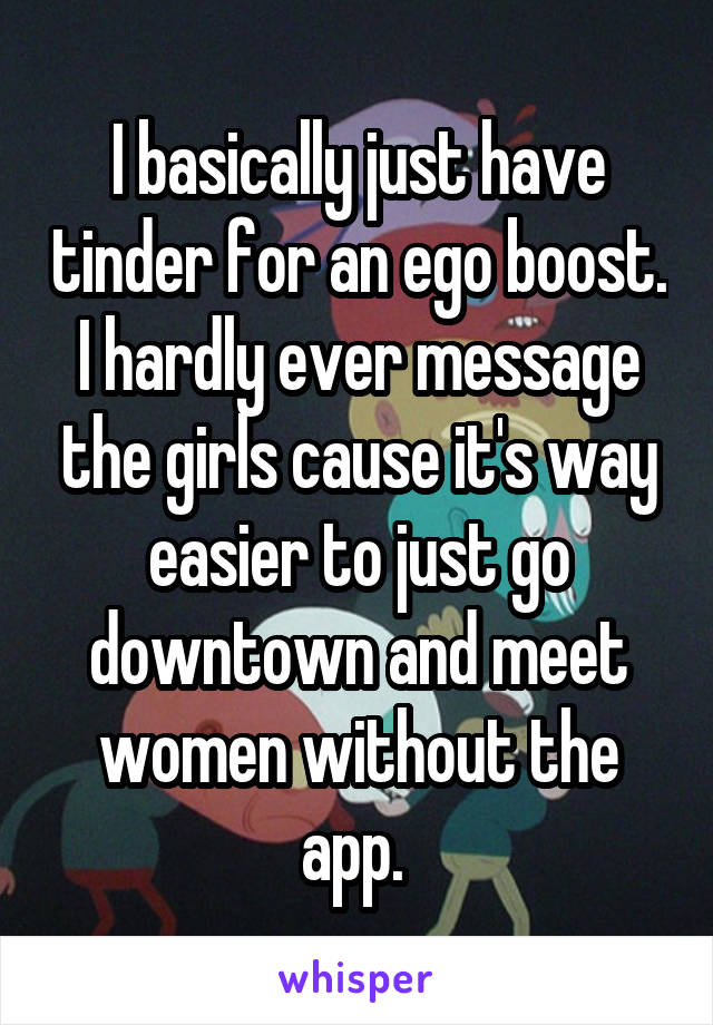 I basically just have tinder for an ego boost. I hardly ever message the girls cause it's way easier to just go downtown and meet women without the app. 
