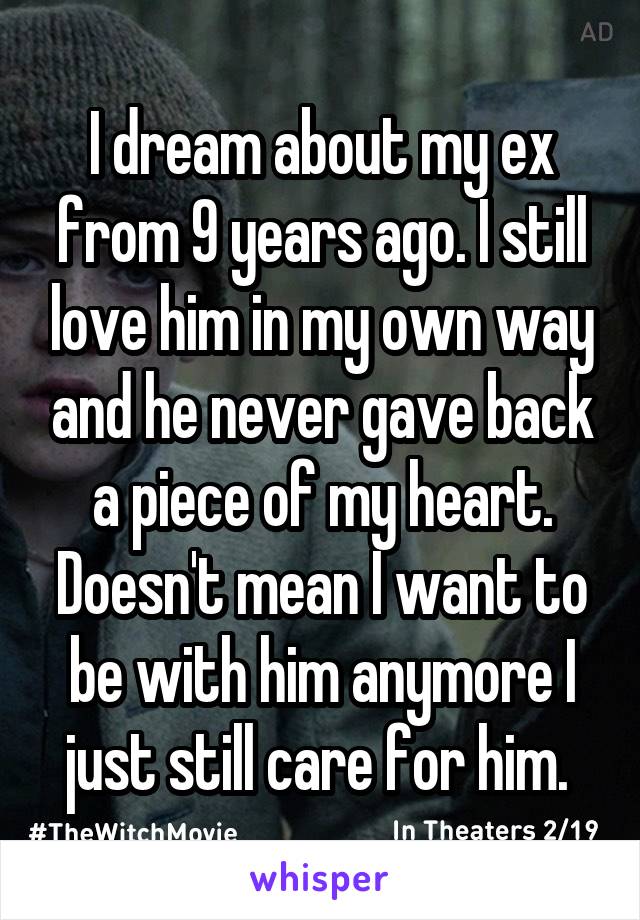 I dream about my ex from 9 years ago. I still love him in my own way and he never gave back a piece of my heart. Doesn't mean I want to be with him anymore I just still care for him. 