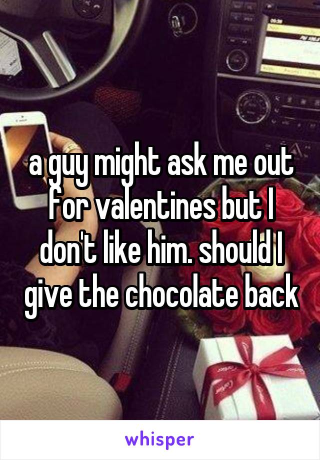 a guy might ask me out for valentines but I don't like him. should I give the chocolate back