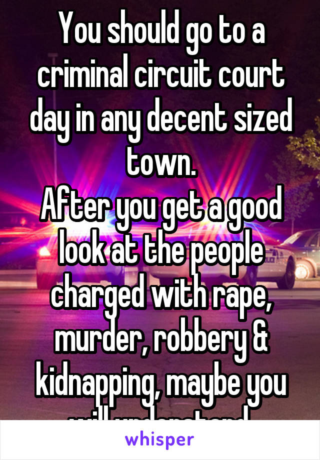 You should go to a criminal circuit court day in any decent sized town.
After you get a good look at the people charged with rape, murder, robbery & kidnapping, maybe you will understand.