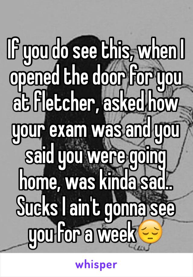 If you do see this, when I opened the door for you at fletcher, asked how your exam was and you said you were going home, was kinda sad.. Sucks I ain't gonna see you for a week😔 