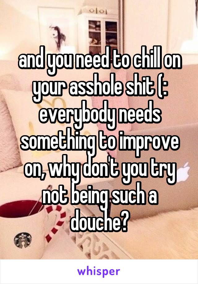 and you need to chill on your asshole shit (: everybody needs something to improve on, why don't you try not being such a douche?