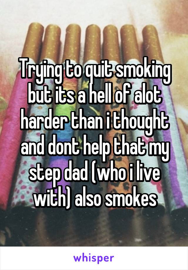 Trying to quit smoking but its a hell of alot harder than i thought and dont help that my step dad (who i live with) also smokes