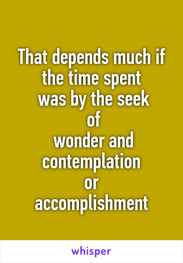 That depends much if the time spent
 was by the seek
 of
 wonder and contemplation
 or 
accomplishment
