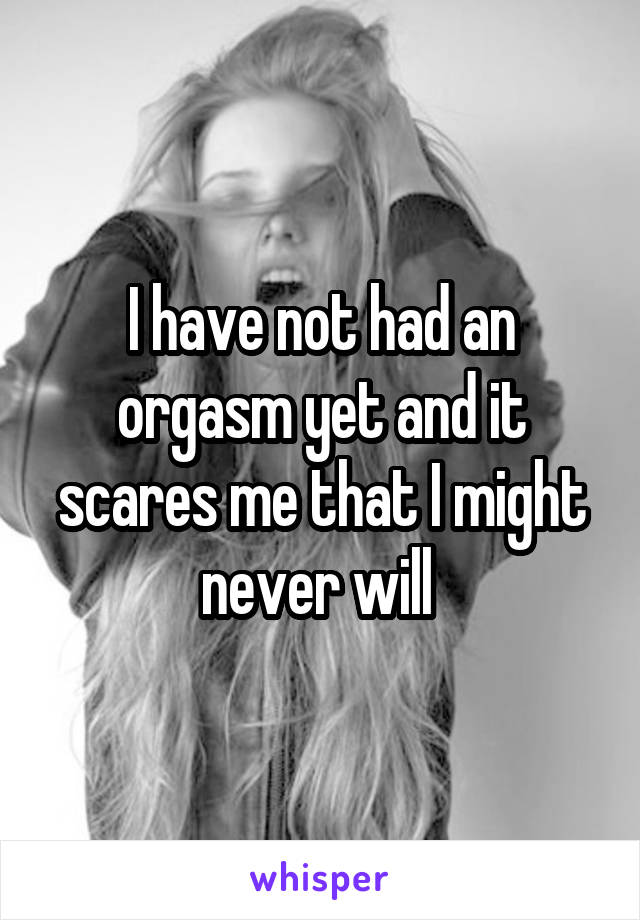 I have not had an orgasm yet and it scares me that I might never will 