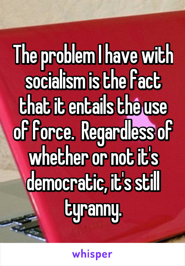 The problem I have with socialism is the fact that it entails the use of force.  Regardless of whether or not it's democratic, it's still tyranny.