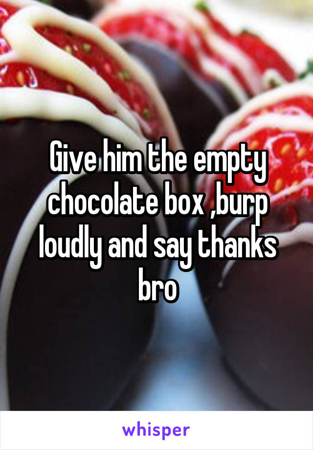 Give him the empty chocolate box ,burp loudly and say thanks bro
