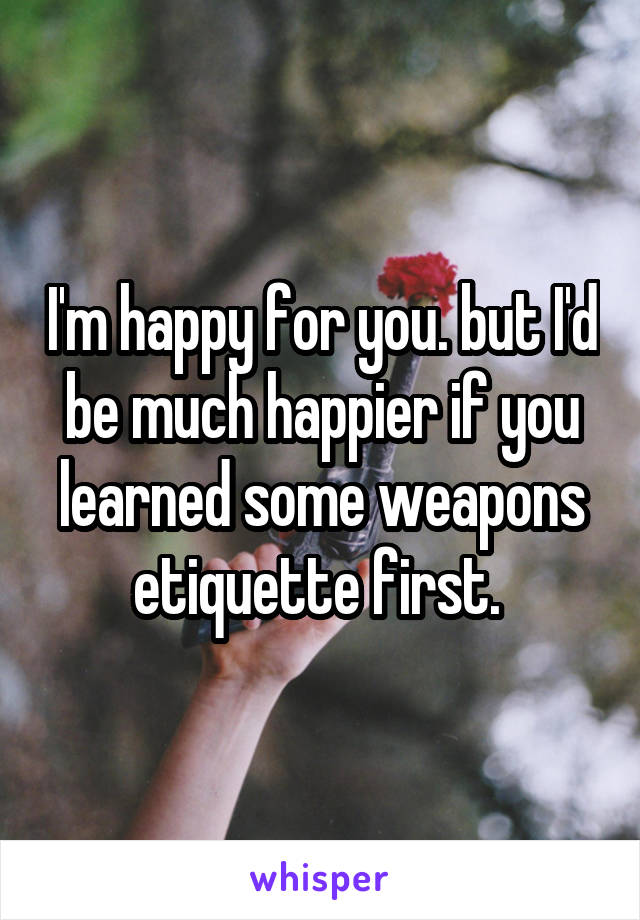 I'm happy for you. but I'd be much happier if you learned some weapons etiquette first. 