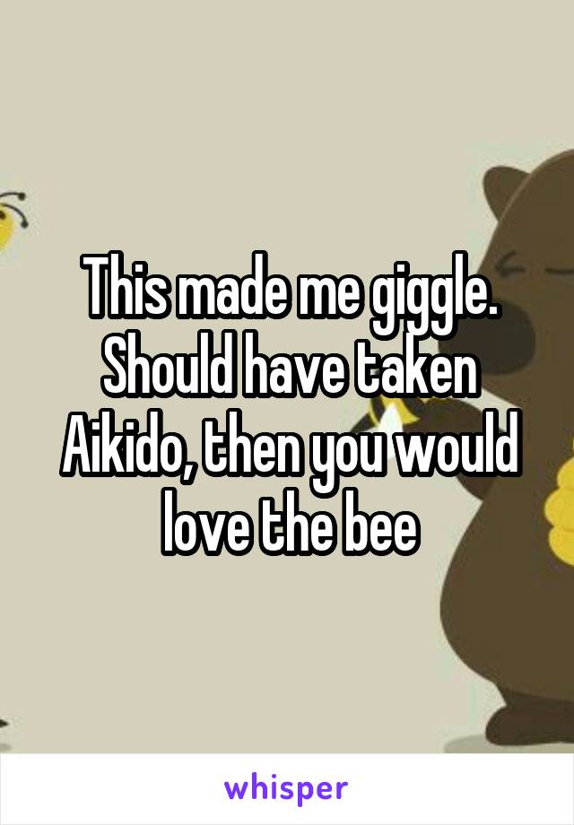 This made me giggle. Should have taken Aikido, then you would love the bee