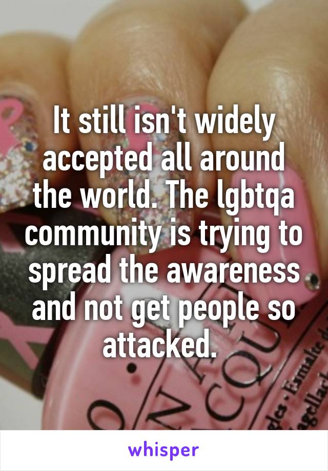 It still isn't widely accepted all around the world. The lgbtqa community is trying to spread the awareness and not get people so attacked. 