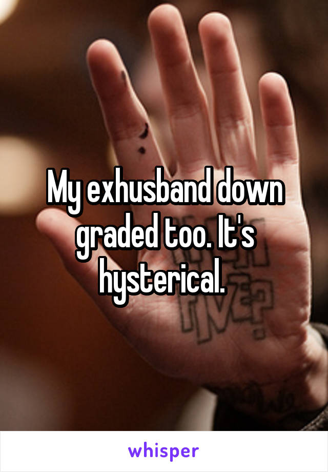 My exhusband down graded too. It's hysterical. 