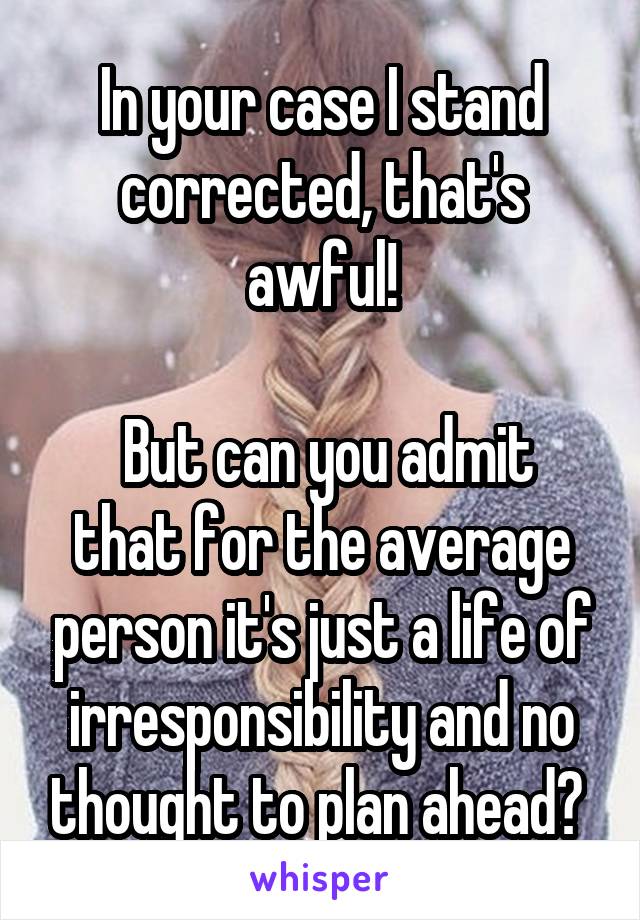 In your case I stand corrected, that's awful!

 But can you admit that for the average person it's just a life of irresponsibility and no thought to plan ahead? 