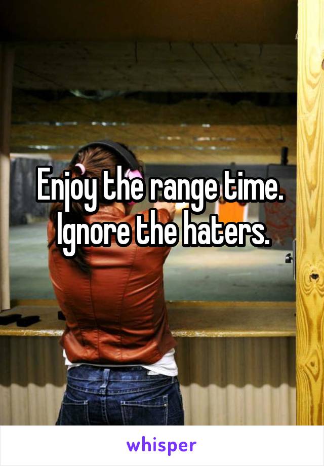 Enjoy the range time. 
Ignore the haters.
