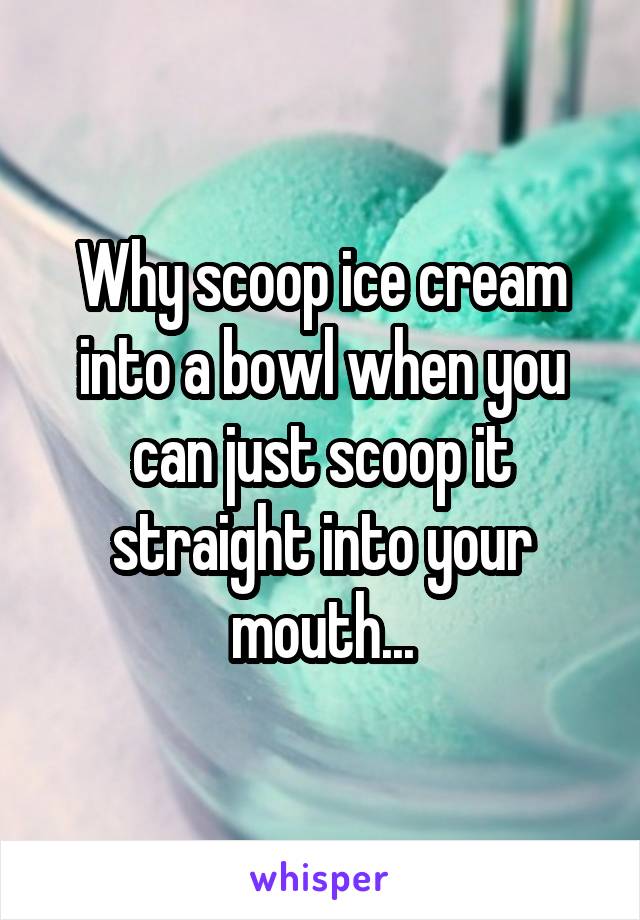 Why scoop ice cream into a bowl when you can just scoop it straight into your mouth...