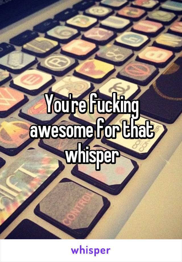 You're fucking awesome for that whisper