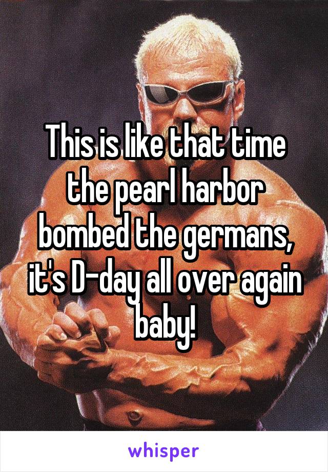 This is like that time the pearl harbor bombed the germans, it's D-day all over again baby!