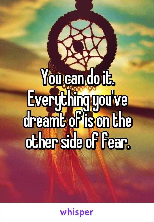 You can do it. Everything you've dreamt of is on the other side of fear.