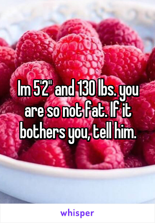 Im 5'2" and 130 lbs. you are so not fat. If it bothers you, tell him.