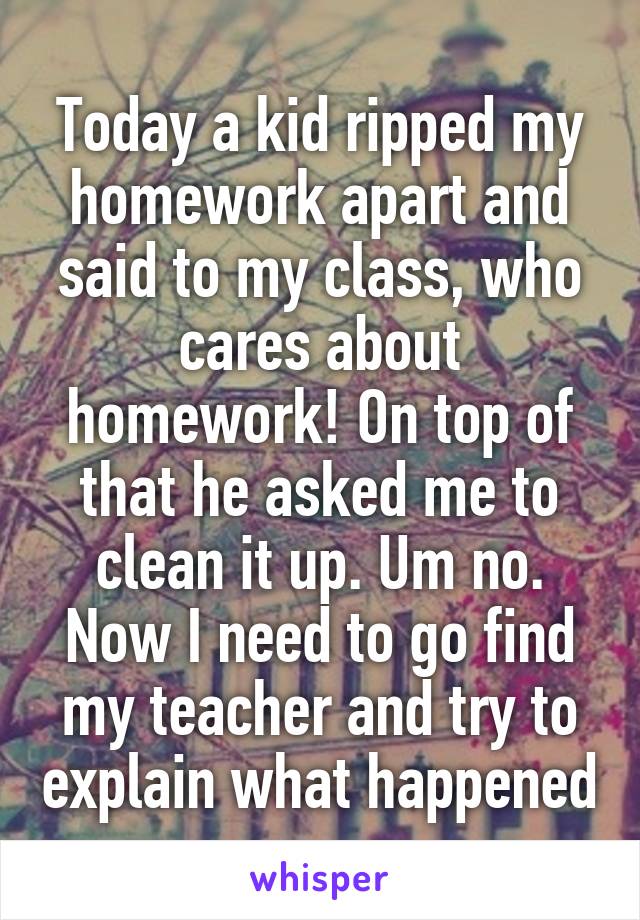 Today a kid ripped my homework apart and said to my class, who cares about homework! On top of that he asked me to clean it up. Um no. Now I need to go find my teacher and try to explain what happened