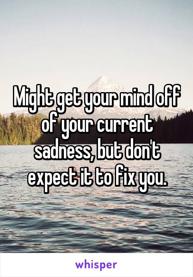Might get your mind off of your current sadness, but don't expect it to fix you.