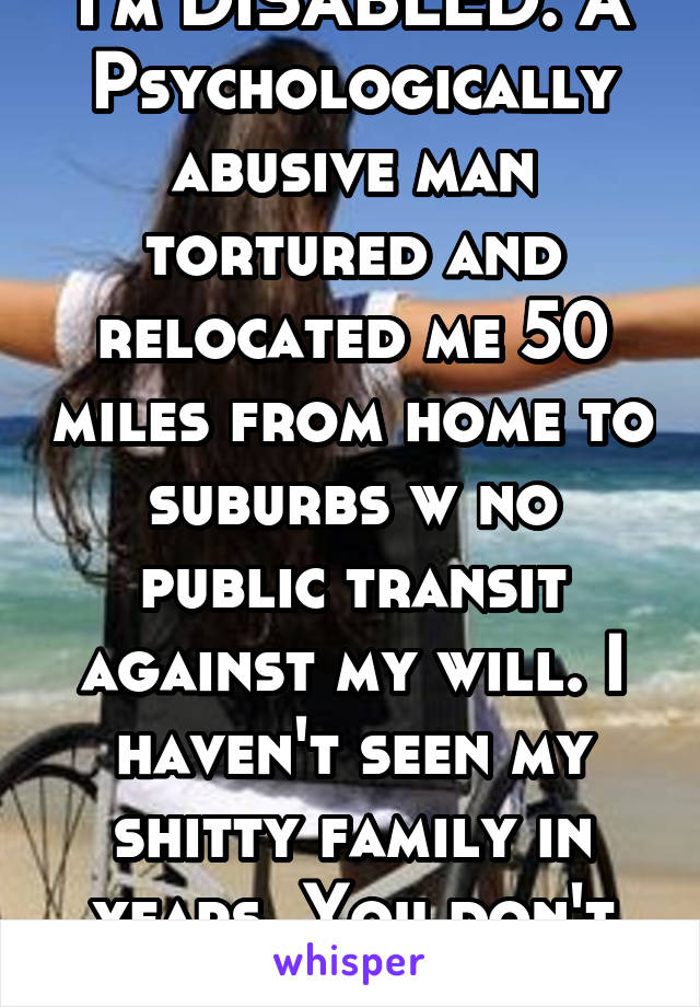 I'm DISABLED. A Psychologically abusive man tortured and relocated me 50 miles from home to suburbs w no public transit against my will. I haven't seen my shitty family in years. You don't know shit.