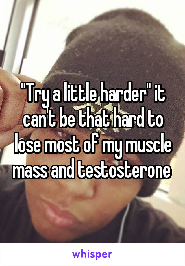 "Try a little harder" it can't be that hard to lose most of my muscle mass and testosterone 