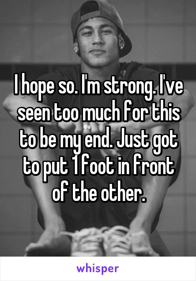 I hope so. I'm strong. I've seen too much for this to be my end. Just got to put 1 foot in front of the other.