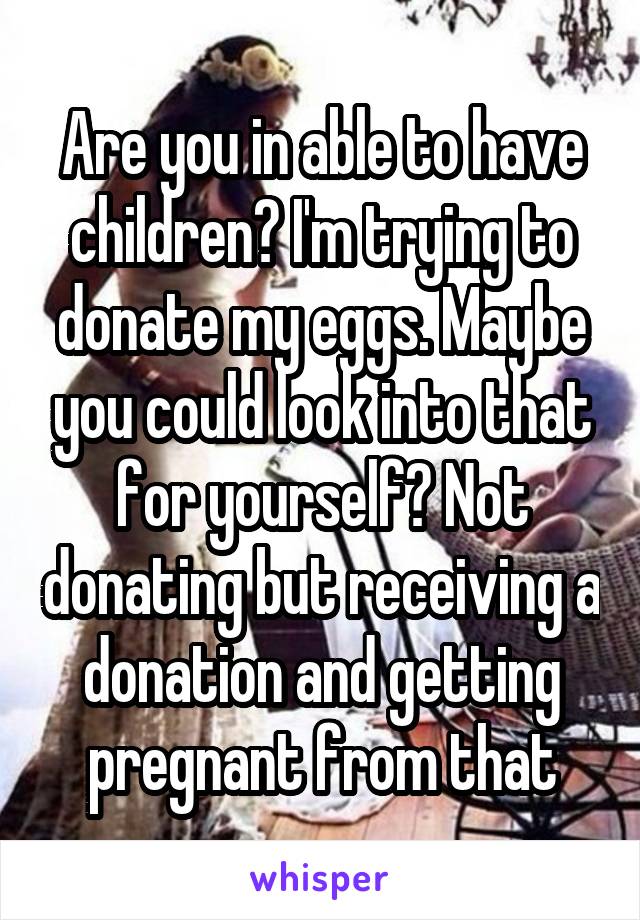 Are you in able to have children? I'm trying to donate my eggs. Maybe you could look into that for yourself? Not donating but receiving a donation and getting pregnant from that