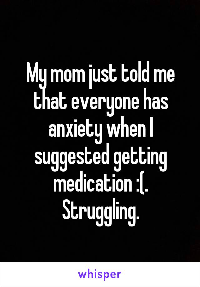 My mom just told me that everyone has anxiety when I suggested getting medication :(. Struggling.