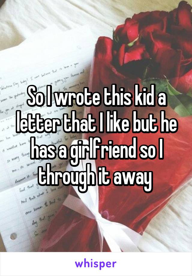 So I wrote this kid a letter that I like but he has a girlfriend so I through it away 