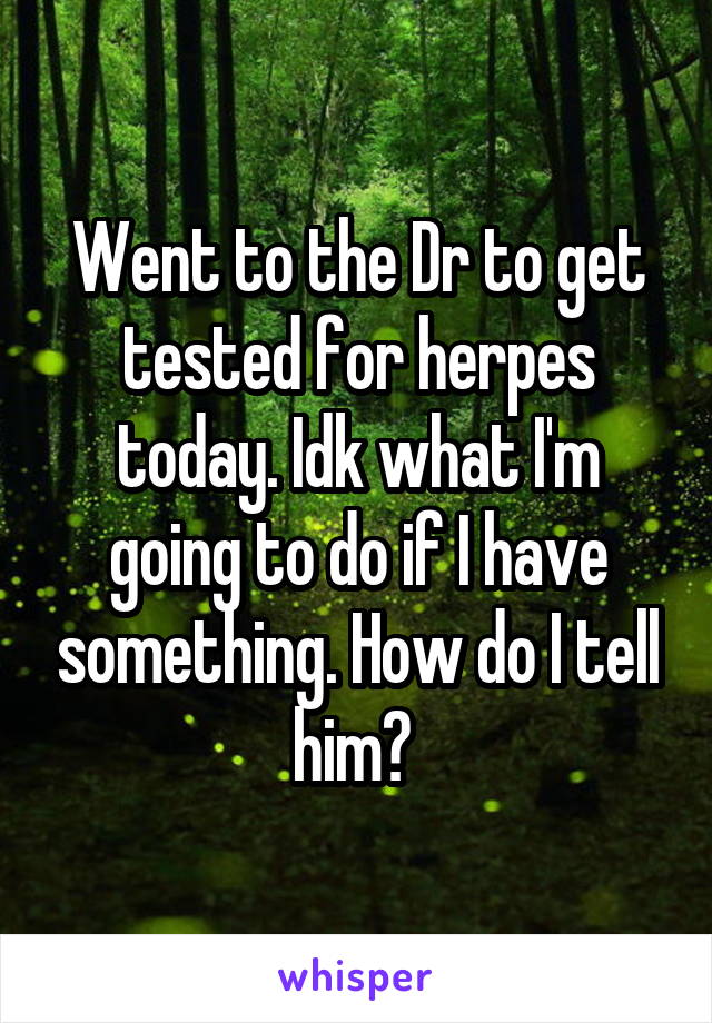 Went to the Dr to get tested for herpes today. Idk what I'm going to do if I have something. How do I tell him? 