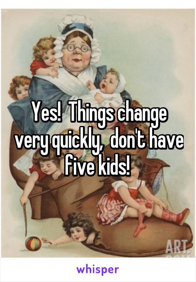 Yes!  Things change very quickly,  don't have five kids! 