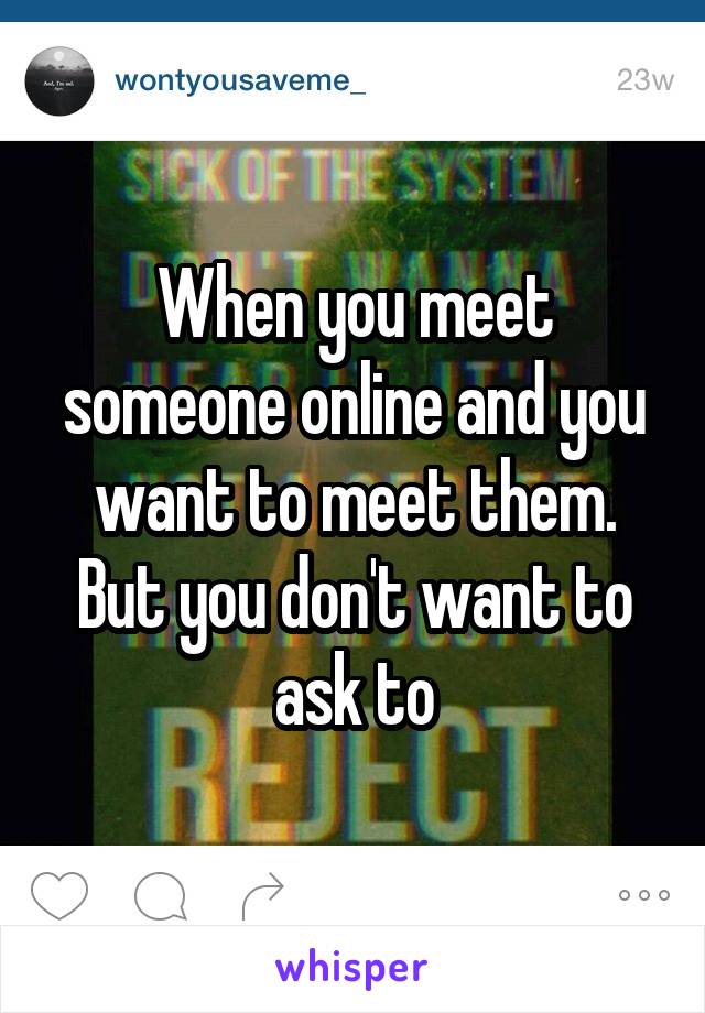 When you meet someone online and you want to meet them. But you don't want to ask to
