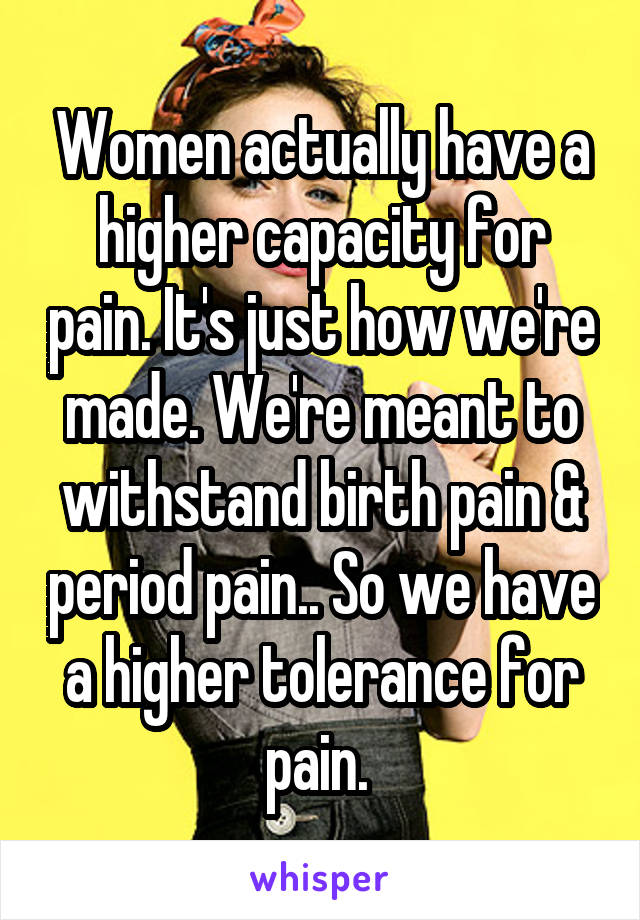 Women actually have a higher capacity for pain. It's just how we're made. We're meant to withstand birth pain & period pain.. So we have a higher tolerance for pain. 