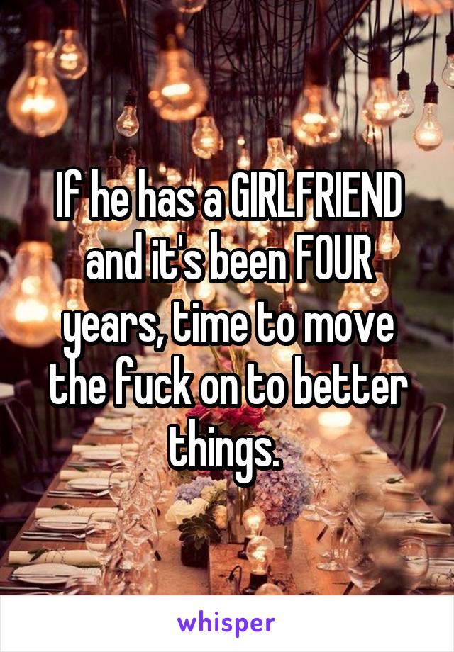 If he has a GIRLFRIEND and it's been FOUR years, time to move the fuck on to better things. 