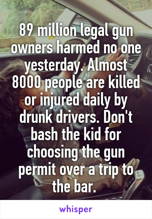 89 million legal gun owners harmed no one yesterday. Almost 8000 people are killed or injured daily by drunk drivers. Don't bash the kid for choosing the gun permit over a trip to the bar. 