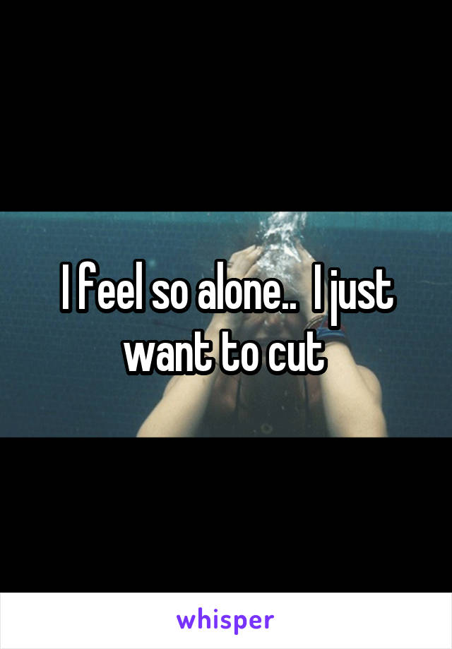 I feel so alone..  I just want to cut 