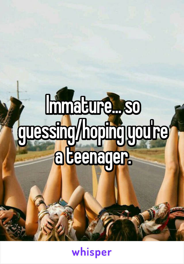 Immature... so guessing/hoping you're a teenager.