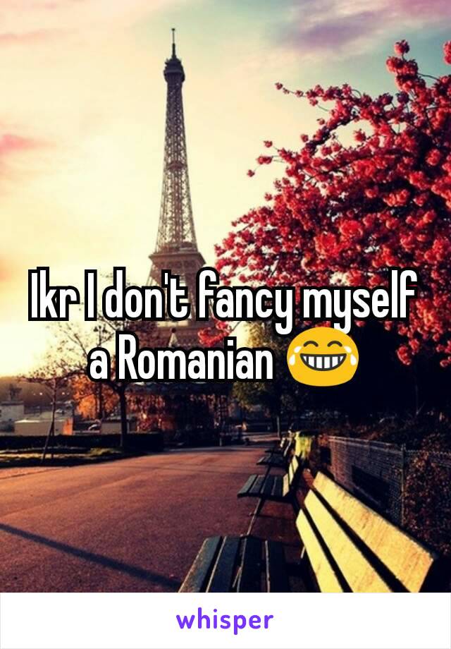 Ikr I don't fancy myself a Romanian 😂